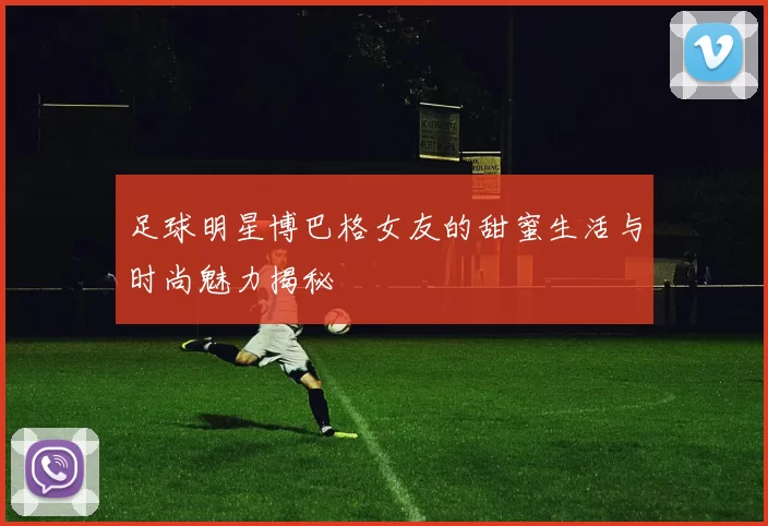 足球明星博巴格女友的甜蜜生活与时尚魅力揭秘