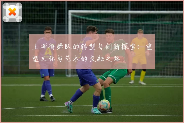 上海街舞队的转型与创新探索：重塑文化与艺术的交融之路
