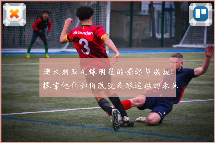 澳大利亚足球明星的崛起与成就：探索他们如何改变足球运动的未来