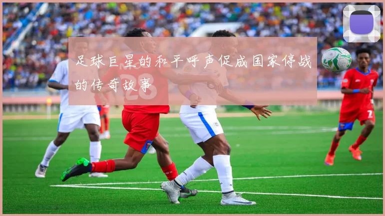 足球巨星的和平呼声促成国家停战的传奇故事