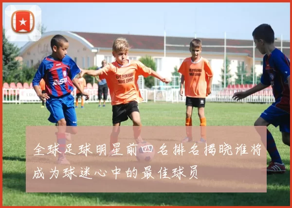 全球足球明星前四名排名揭晓谁将成为球迷心中的最佳球员