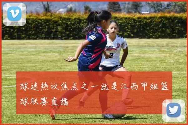 球迷热议焦点之一就是江西甲组篮球联赛直播