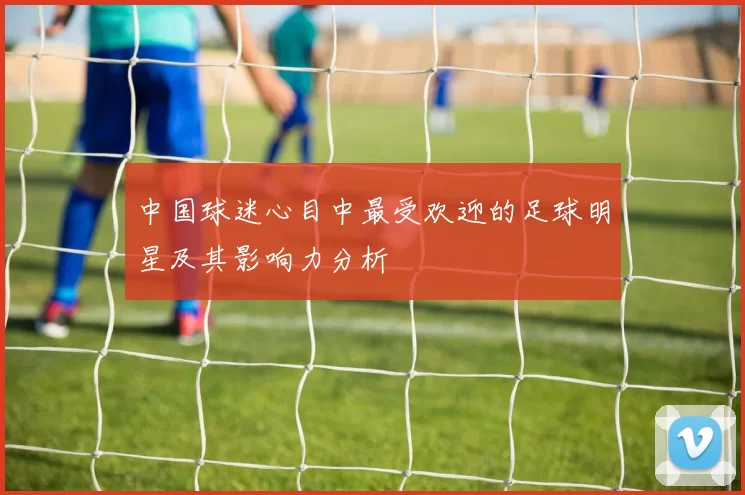 中国球迷心目中最受欢迎的足球明星及其影响力分析
