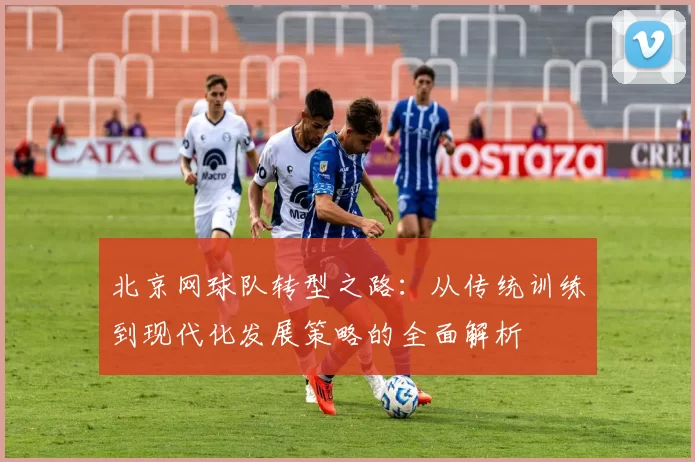 北京网球队转型之路：从传统训练到现代化发展策略的全面解析