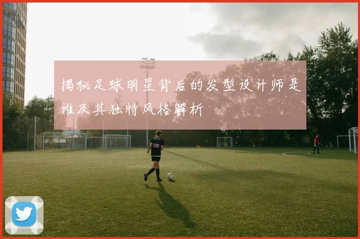 揭秘足球明星背后的发型设计师是谁及其独特风格解析