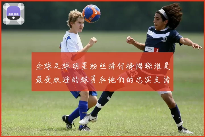 全球足球明星粉丝排行榜揭晓谁是最受欢迎的球员和他们的忠实支持者