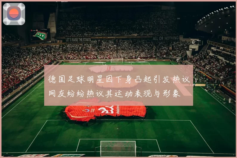 德国足球明星因下身凸起引发热议网友纷纷热议其运动表现与形象