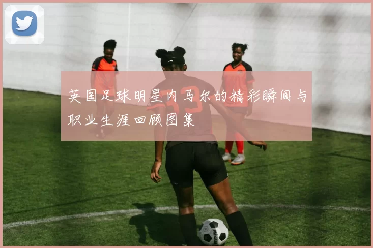 英国足球明星内马尔的精彩瞬间与职业生涯回顾图集