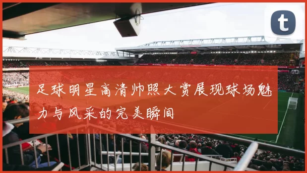 足球明星高清帅照大赏展现球场魅力与风采的完美瞬间