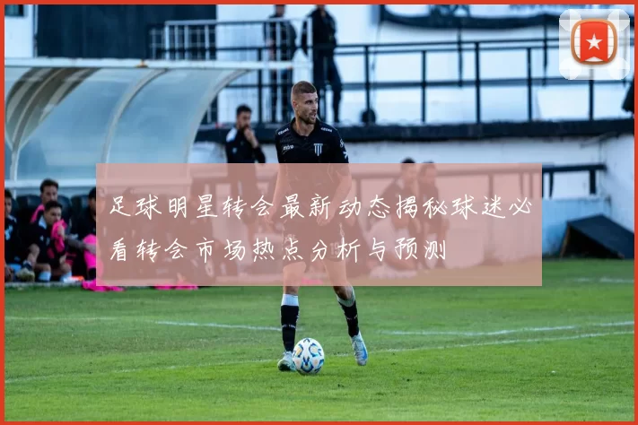 足球明星转会最新动态揭秘球迷必看转会市场热点分析与预测