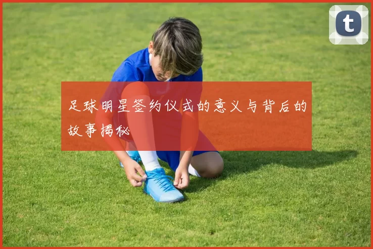 足球明星签约仪式的意义与背后的故事揭秘