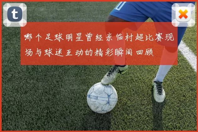 哪个足球明星曾经亲临村超比赛现场与球迷互动的精彩瞬间回顾