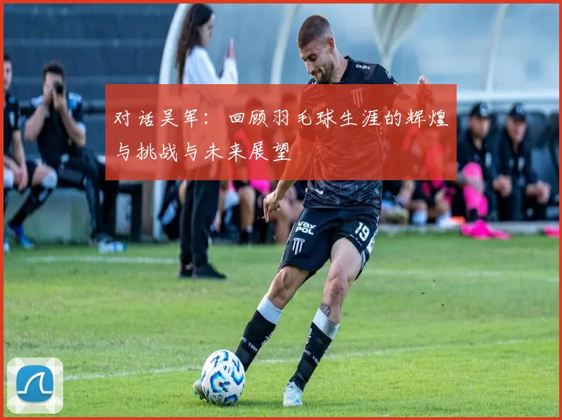 对话吴军：回顾羽毛球生涯的辉煌与挑战与未来展望