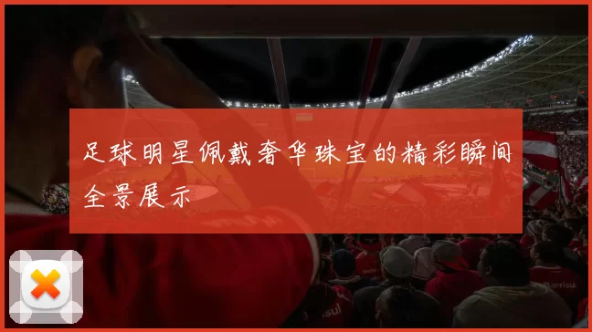 足球明星佩戴奢华珠宝的精彩瞬间全景展示