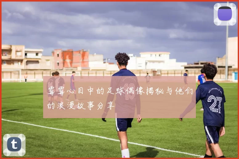 霉霉心目中的足球偶像揭秘与他们的浪漫故事分享