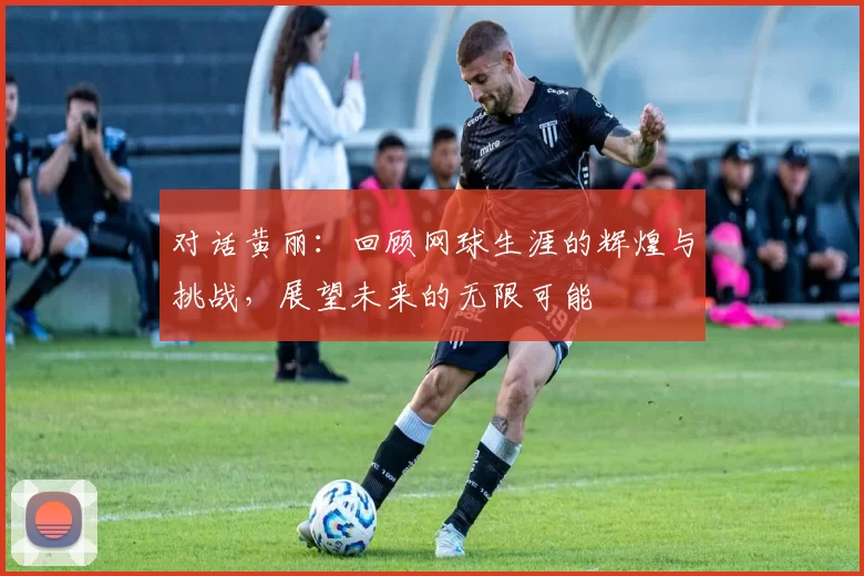 对话黄丽：回顾网球生涯的辉煌与挑战，展望未来的无限可能