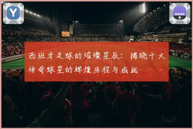 西班牙足球的璀璨星辰：揭晓十大传奇球星的辉煌历程与成就
