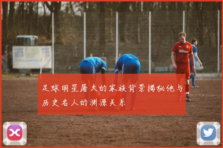 足球明星屠夫的家族背景揭秘他与历史名人的渊源关系
