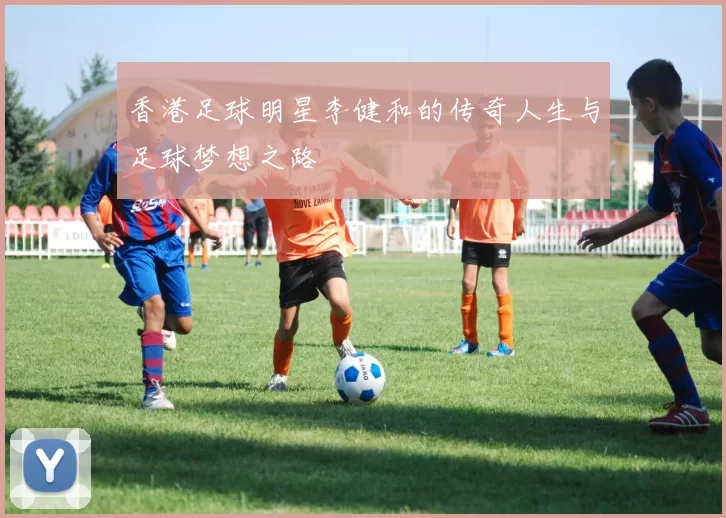 香港足球明星李健和的传奇人生与足球梦想之路