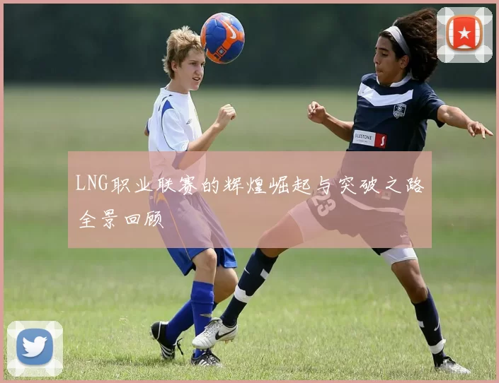 LNG职业联赛的辉煌崛起与突破之路全景回顾