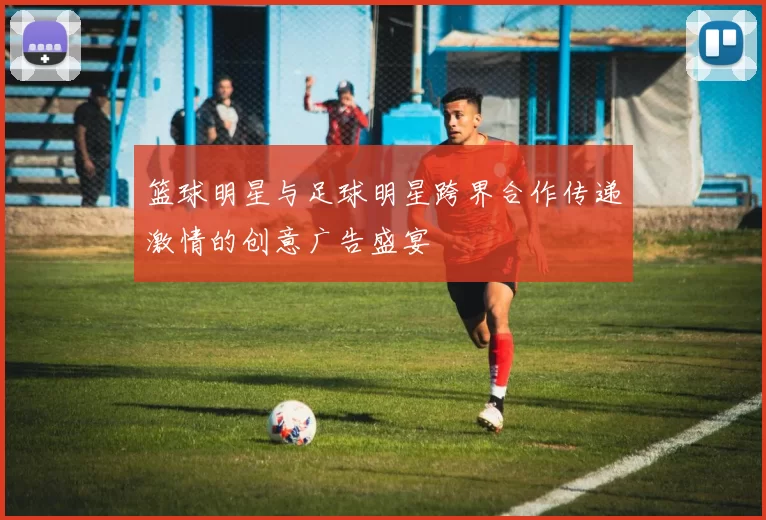 篮球明星与足球明星跨界合作传递激情的创意广告盛宴