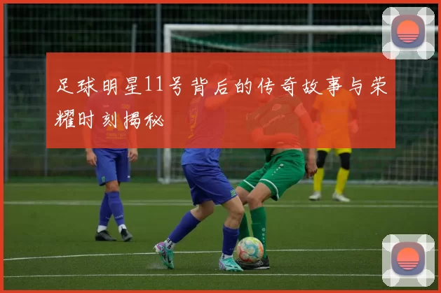 足球明星11号背后的传奇故事与荣耀时刻揭秘