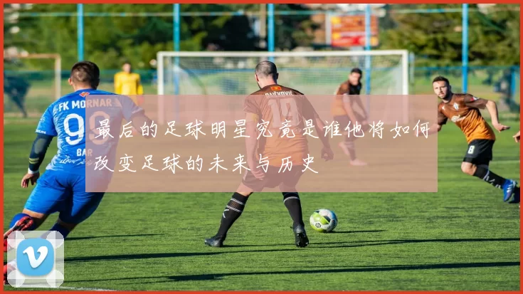 最后的足球明星究竟是谁他将如何改变足球的未来与历史