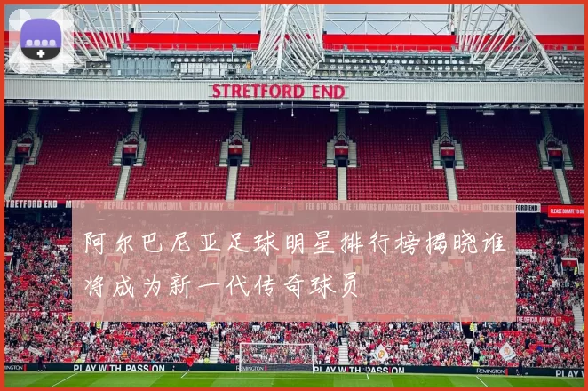 阿尔巴尼亚足球明星排行榜揭晓谁将成为新一代传奇球员