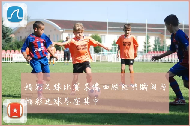 精彩足球比赛录像回顾经典瞬间与精彩进球尽在其中