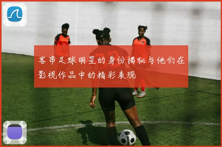 客串足球明星的身份揭秘与他们在影视作品中的精彩表现
