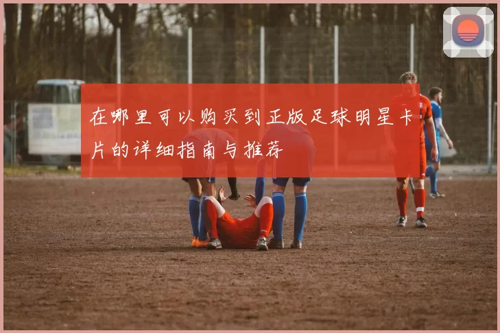 在哪里可以购买到正版足球明星卡片的详细指南与推荐