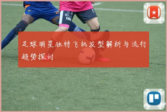 足球明星独特飞机发型解析与流行趋势探讨