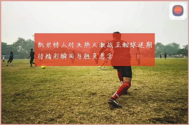 凯尔特人对决热火激战正酣球迷期待精彩瞬间与胜负悬念