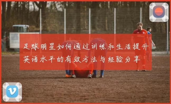 足球明星如何通过训练和生活提升英语水平的有效方法与经验分享
