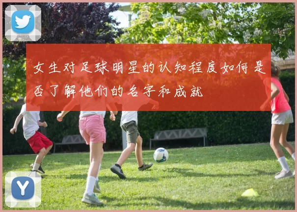 女生对足球明星的认知程度如何是否了解他们的名字和成就