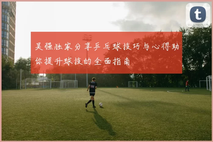 吴强独家分享乒乓球技巧与心得助你提升球技的全面指南