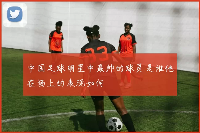 中国足球明星中最帅的球员是谁他在场上的表现如何