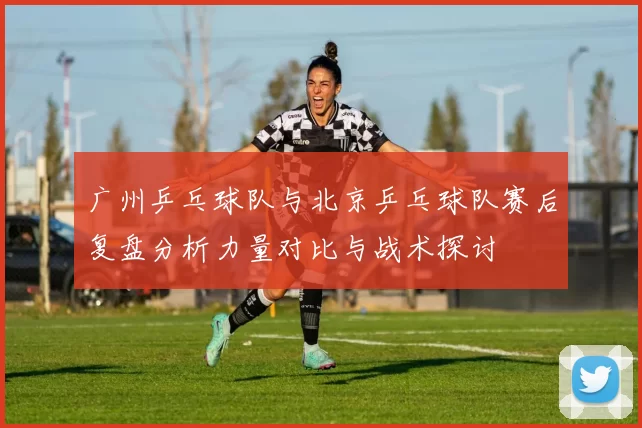 广州乒乓球队与北京乒乓球队赛后复盘分析力量对比与战术探讨