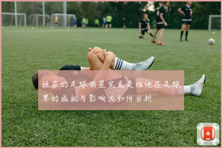 姓菲的足球明星究竟是谁他在足球界的成就与影响力如何分析