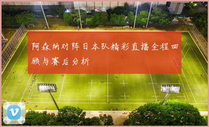 阿森纳对阵日本队精彩直播全程回顾与赛后分析