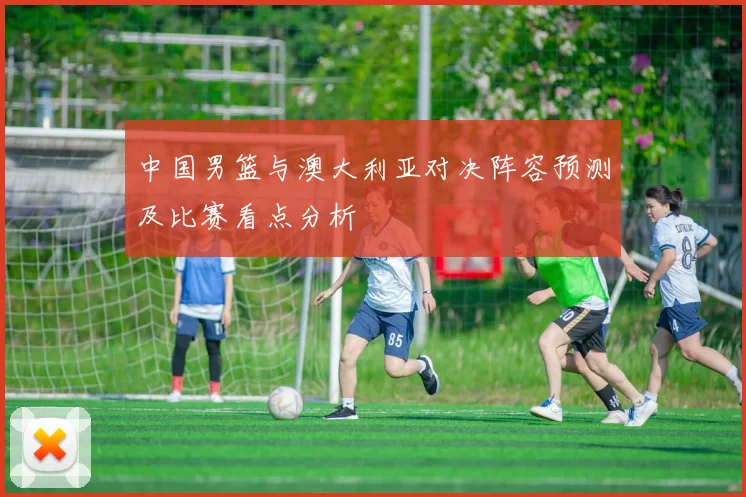 中国男篮与澳大利亚对决阵容预测及比赛看点分析