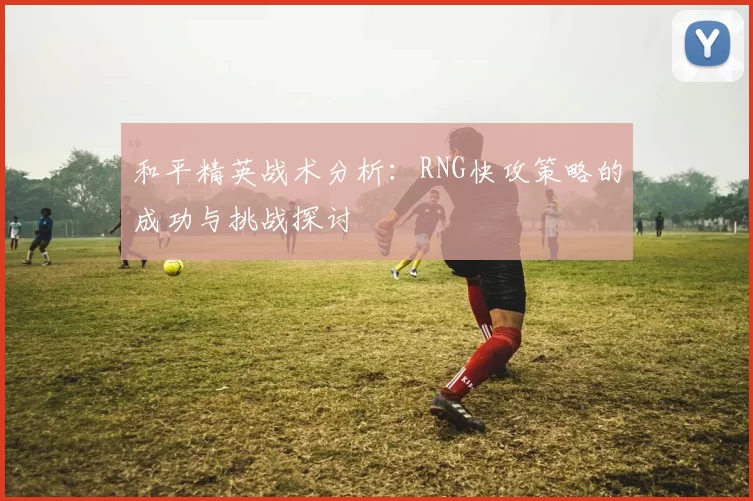和平精英战术分析：RNG快攻策略的成功与挑战探讨