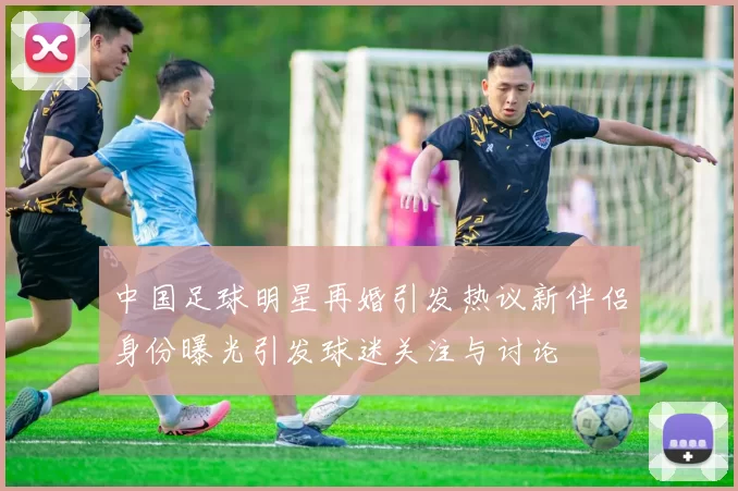 中国足球明星再婚引发热议新伴侣身份曝光引发球迷关注与讨论