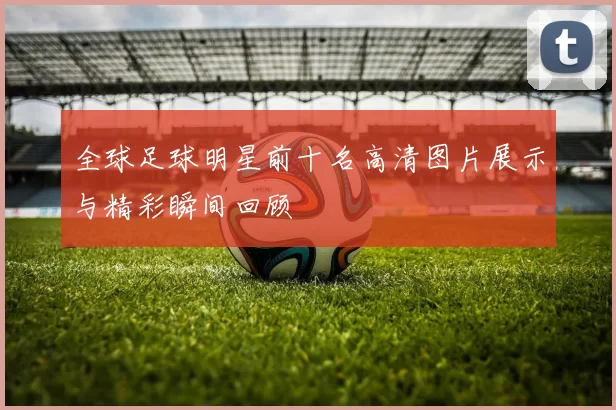 全球足球明星前十名高清图片展示与精彩瞬间回顾